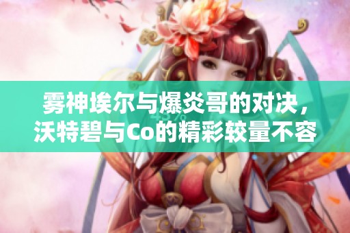 雾神埃尔与爆炎哥的对决，沃特碧与Co的精彩较量不容错过