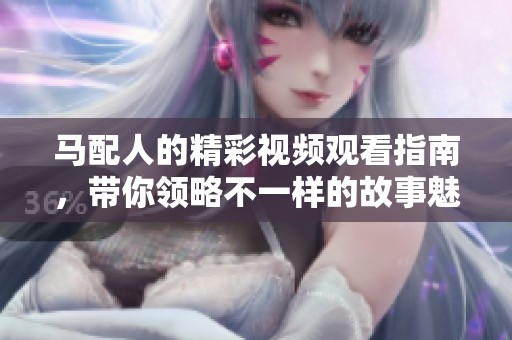 马配人的精彩视频观看指南，带你领略不一样的故事魅力