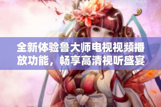 全新体验鲁大师电视视频播放功能，畅享高清视听盛宴