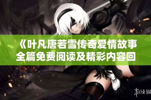 《叶凡唐若雪传奇爱情故事全篇免费阅读及精彩内容回顾》