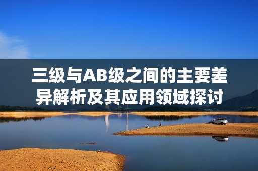 三级与AB级之间的主要差异解析及其应用领域探讨