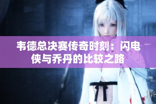 韦德总决赛传奇时刻：闪电侠与乔丹的比较之路