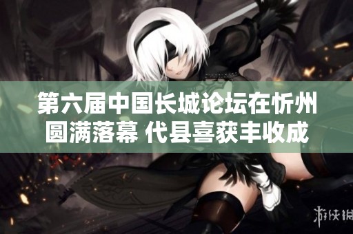 第六届中国长城论坛在忻州圆满落幕 代县喜获丰收成果