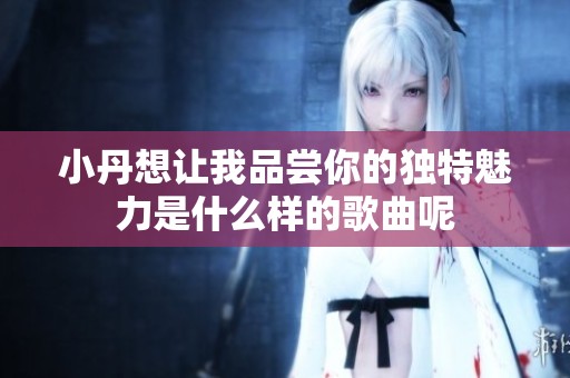 小丹想让我品尝你的独特魅力是什么样的歌曲呢