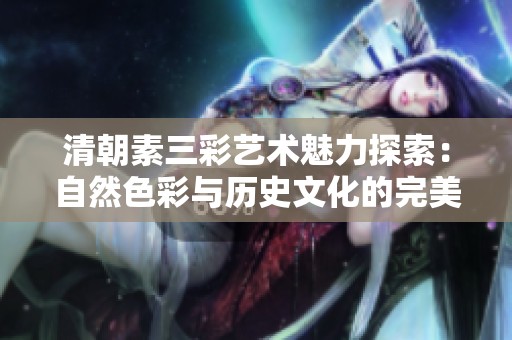 清朝素三彩艺术魅力探索：自然色彩与历史文化的完美结合
