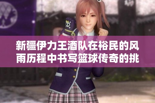 新疆伊力王酒队在裕民的风雨历程中书写篮球传奇的挑战与荣耀