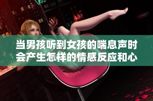 当男孩听到女孩的喘息声时会产生怎样的情感反应和心理变化呢