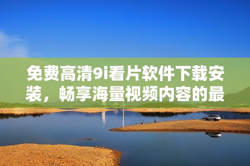 免费高清9i看片软件下载安装，畅享海量视频内容的最佳选择