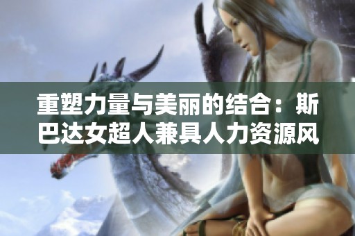 重塑力量与美丽的结合：斯巴达女超人兼具人力资源风采的崭新面貌