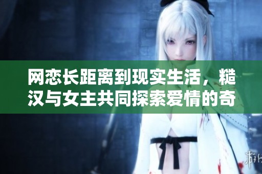 网恋长距离到现实生活，糙汉与女主共同探索爱情的奇妙旅程