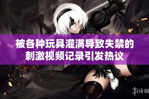 被各种玩具灌满导致失禁的刺激视频记录引发热议