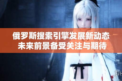 俄罗斯搜索引擎发展新动态 未来前景备受关注与期待