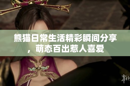 熊猫日常生活精彩瞬间分享，萌态百出惹人喜爱