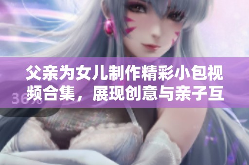 父亲为女儿制作精彩小包视频合集，展现创意与亲子互动乐趣