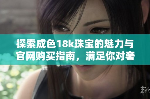 探索成色18k珠宝的魅力与官网购买指南，满足你对奢华的追求