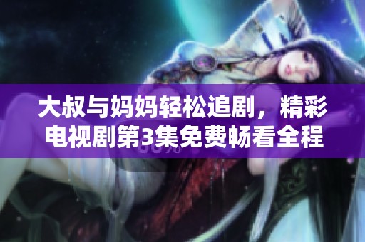 大叔与妈妈轻松追剧，精彩电视剧第3集免费畅看全程无阻