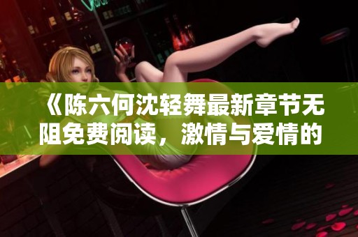 《陈六何沈轻舞最新章节无阻免费阅读，激情与爱情的交织之旅》