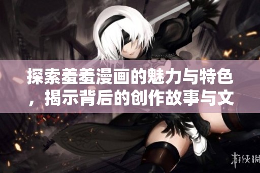 探索羞羞漫画的魅力与特色，揭示背后的创作故事与文化影响