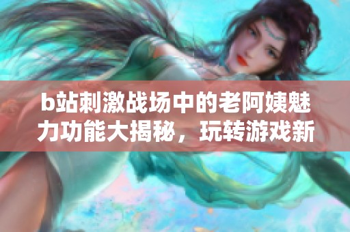 b站刺激战场中的老阿姨魅力功能大揭秘，玩转游戏新体验