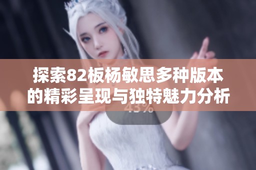 探索82板杨敏思多种版本的精彩呈现与独特魅力分析