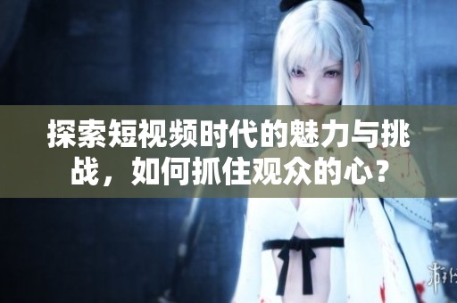 探索短视频时代的魅力与挑战，如何抓住观众的心？