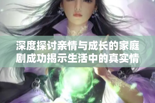深度探讨亲情与成长的家庭剧成功揭示生活中的真实情感与挑战