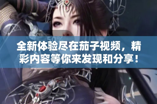 全新体验尽在茄子视频，精彩内容等你来发现和分享！