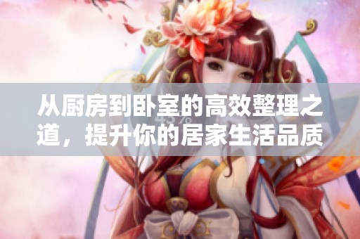 从厨房到卧室的高效整理之道，提升你的居家生活品质与舒适度