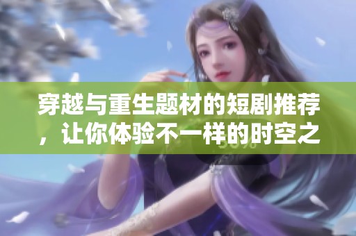 穿越与重生题材的短剧推荐，让你体验不一样的时空之旅