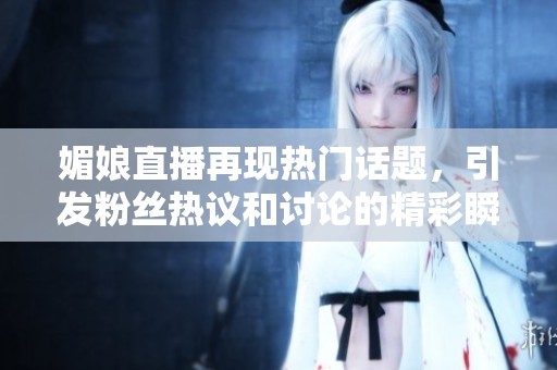 媚娘直播再现热门话题，引发粉丝热议和讨论的精彩瞬间