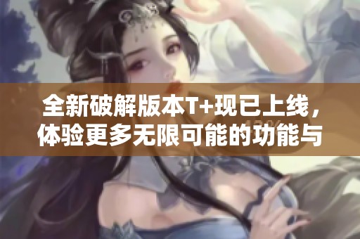 全新破解版本T+现已上线，体验更多无限可能的功能与服务