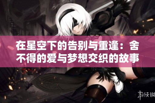 在星空下的告别与重逢：舍不得的爱与梦想交织的故事