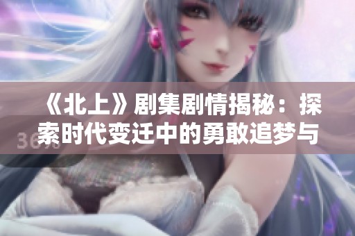 《北上》剧集剧情揭秘：探索时代变迁中的勇敢追梦与人际温情