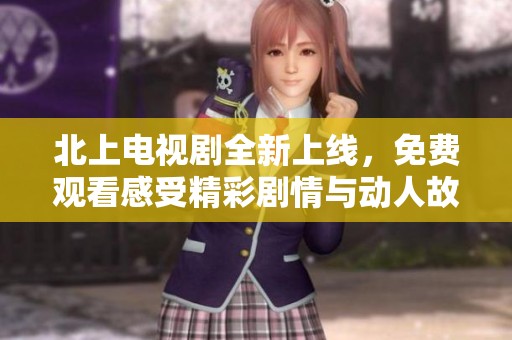 北上电视剧全新上线，免费观看感受精彩剧情与动人故事