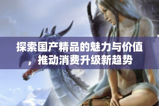 探索国产精品的魅力与价值，推动消费升级新趋势