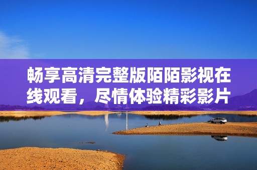 畅享高清完整版陌陌影视在线观看，尽情体验精彩影片内容