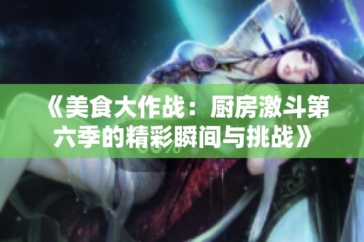 《美食大作战：厨房激斗第六季的精彩瞬间与挑战》