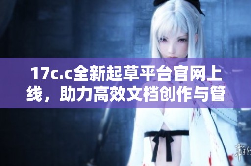 17c.c全新起草平台官网上线，助力高效文档创作与管理体验