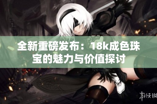全新重磅发布：18k成色珠宝的魅力与价值探讨