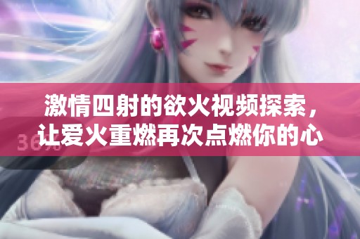 激情四射的欲火视频探索，让爱火重燃再次点燃你的心灵