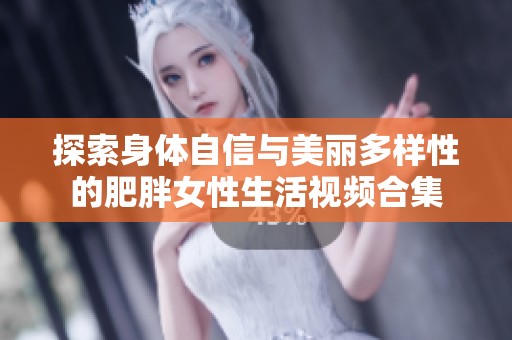 探索身体自信与美丽多样性的肥胖女性生活视频合集