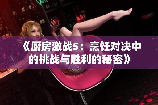 《厨房激战5：烹饪对决中的挑战与胜利的秘密》