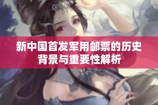 新中国首发军用邮票的历史背景与重要性解析