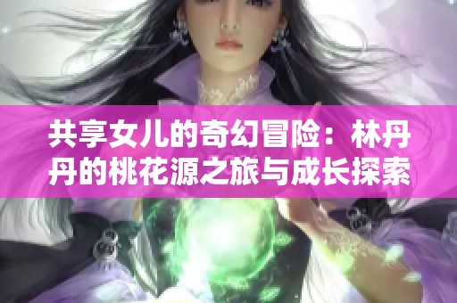 共享女儿的奇幻冒险：林丹丹的桃花源之旅与成长探索