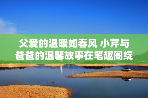 父爱的温暖如春风 小芹与爸爸的温馨故事在笔趣阁绽放