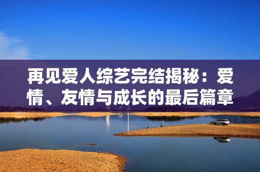 再见爱人综艺完结揭秘：爱情、友情与成长的最后篇章