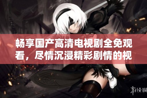 畅享国产高清电视剧全免观看，尽情沉浸精彩剧情的视听盛宴