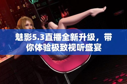 魅影5.3直播全新升级，带你体验极致视听盛宴