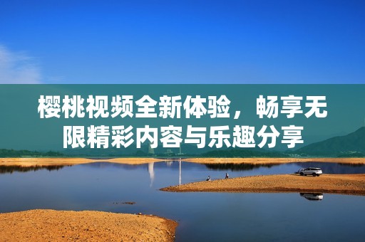樱桃视频全新体验，畅享无限精彩内容与乐趣分享