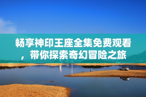 畅享神印王座全集免费观看，带你探索奇幻冒险之旅